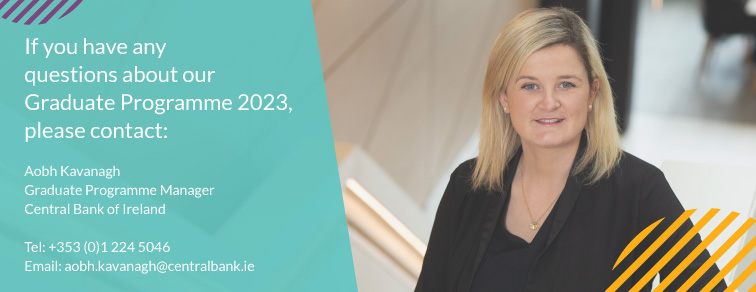 "If you have any questions about our Graduate Programme 2023, please contact: Aobh Kavanagh, Graduate Programme Manager, Central Bank of Ireland. Tel: +353(0)12245046, Email: aobh.kavanagh@centralbank.ie"