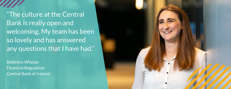"The culture at the Central Bank is really open and welcoming. My team has been so lovely and has answered any questions that I have had." - Béibhinn Whelan "The culture at the Central Bank is really open and welcoming. My team has been so lovely and has answered any questions that I have had." - Béibhinn Whelan