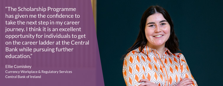 "The Scholarship Programme has given me the confidence to take the next step in my career journey. I think it is an excellent opportunity for individuals to get on the career ladder at the Central Bank while pursuing further education" - Ellie Comiskey