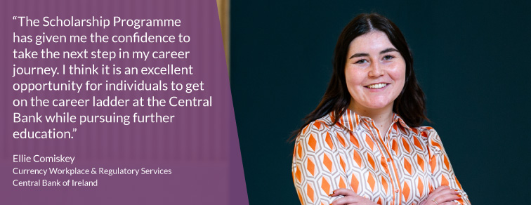 "The Scholarship Programme has given me the confidence to take the next step in my career journey. I think it is an excellent opportunity for individuals to get on the career ladder at the Central Bank while pursuing further education" - Ellie Comiskey "The Scholarship Programme has given me the confidence to take the next step in my career journey. I think it is an excellent opportunity for individuals to get on the career ladder at the Central Bank while pursuing further education" - Ellie Comiskey